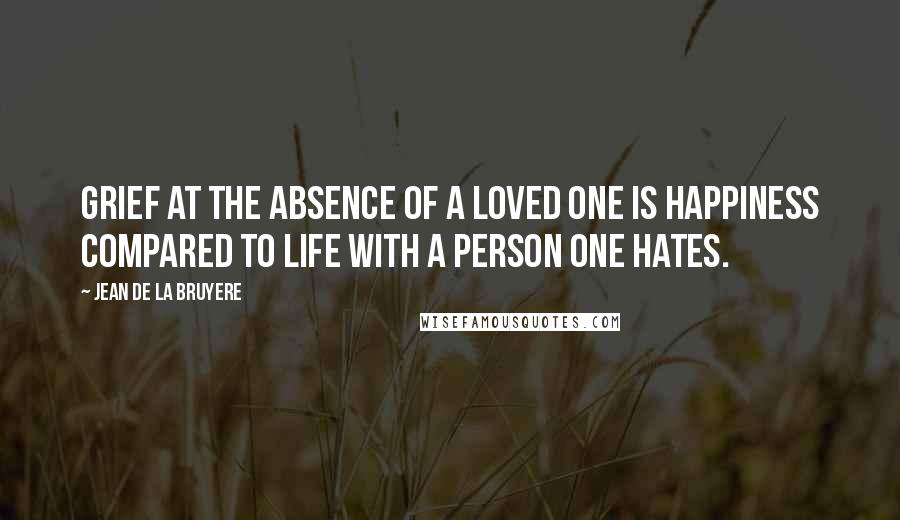 Jean De La Bruyere Quotes: Grief at the absence of a loved one is happiness compared to life with a person one hates.