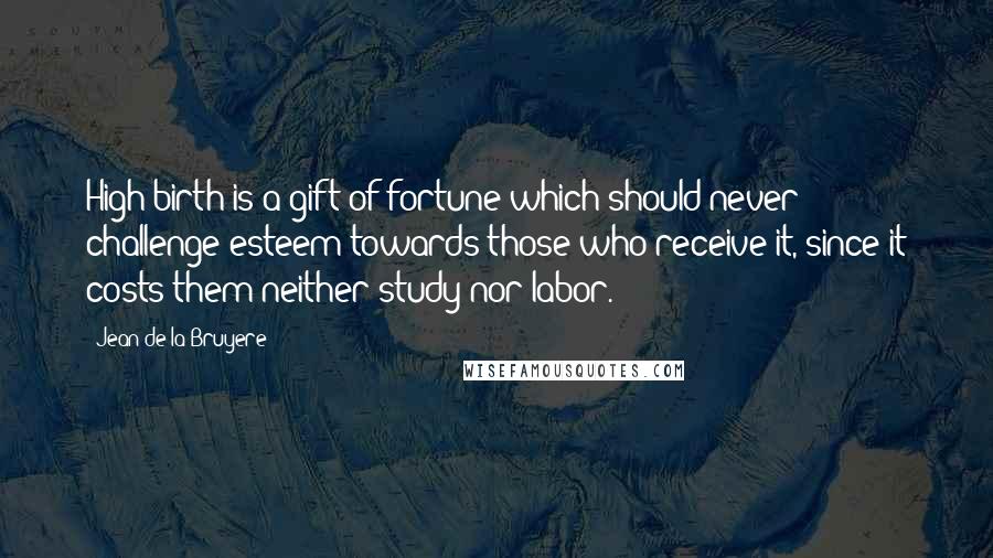 Jean De La Bruyere Quotes: High birth is a gift of fortune which should never challenge esteem towards those who receive it, since it costs them neither study nor labor.