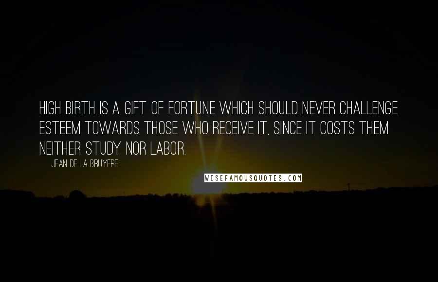 Jean De La Bruyere Quotes: High birth is a gift of fortune which should never challenge esteem towards those who receive it, since it costs them neither study nor labor.