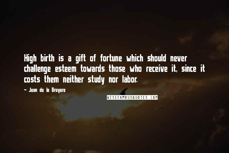 Jean De La Bruyere Quotes: High birth is a gift of fortune which should never challenge esteem towards those who receive it, since it costs them neither study nor labor.