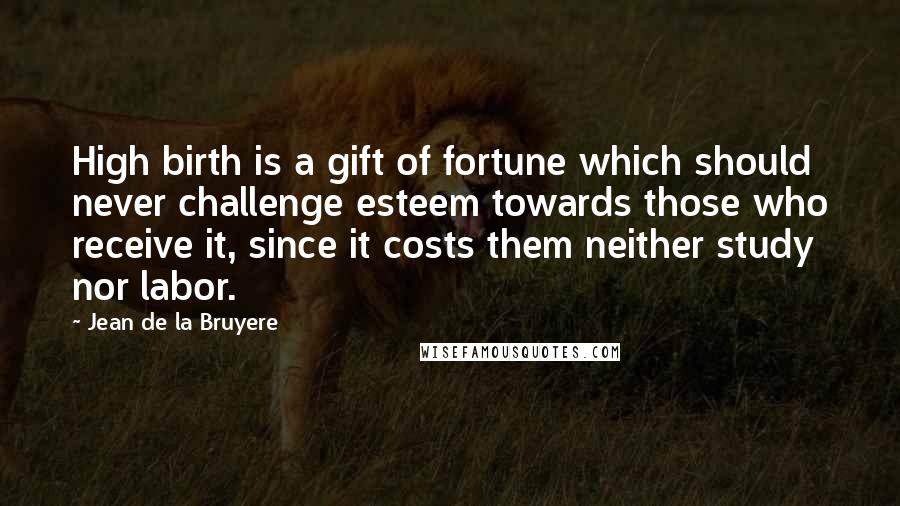 Jean De La Bruyere Quotes: High birth is a gift of fortune which should never challenge esteem towards those who receive it, since it costs them neither study nor labor.