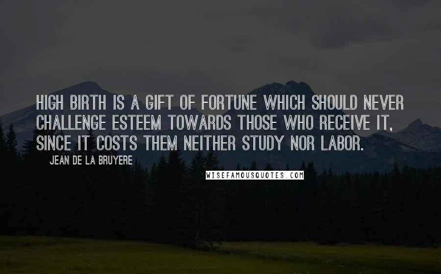 Jean De La Bruyere Quotes: High birth is a gift of fortune which should never challenge esteem towards those who receive it, since it costs them neither study nor labor.