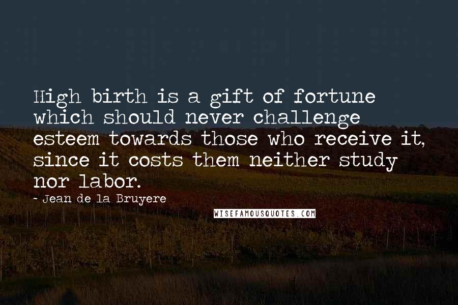 Jean De La Bruyere Quotes: High birth is a gift of fortune which should never challenge esteem towards those who receive it, since it costs them neither study nor labor.