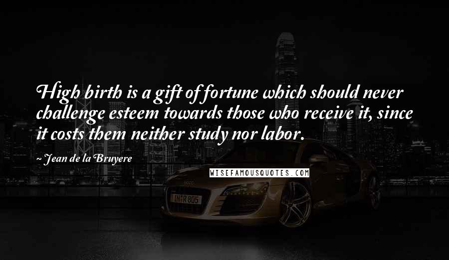 Jean De La Bruyere Quotes: High birth is a gift of fortune which should never challenge esteem towards those who receive it, since it costs them neither study nor labor.