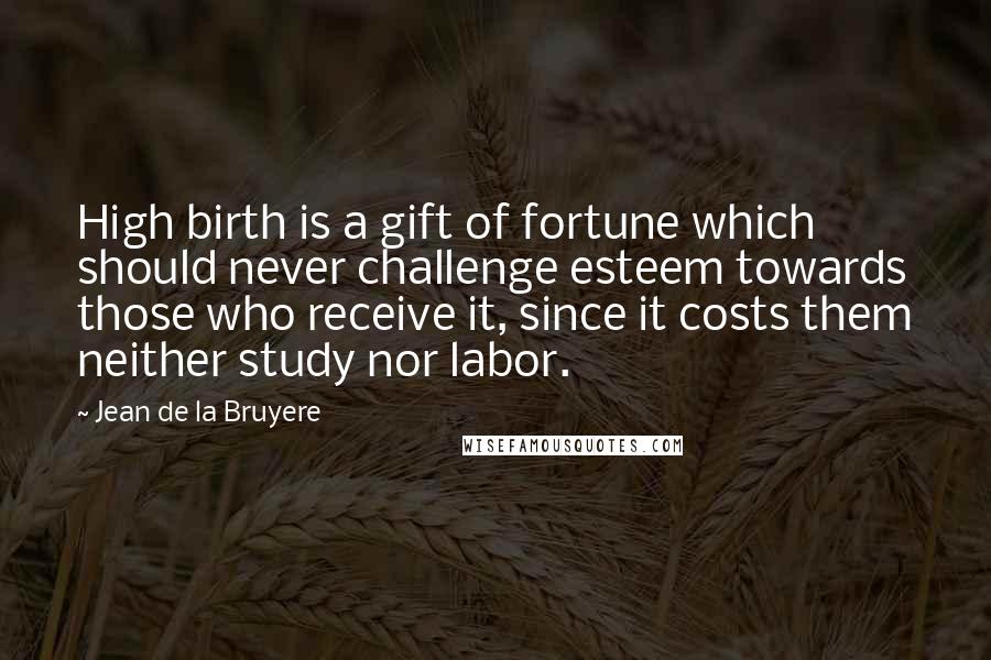 Jean De La Bruyere Quotes: High birth is a gift of fortune which should never challenge esteem towards those who receive it, since it costs them neither study nor labor.