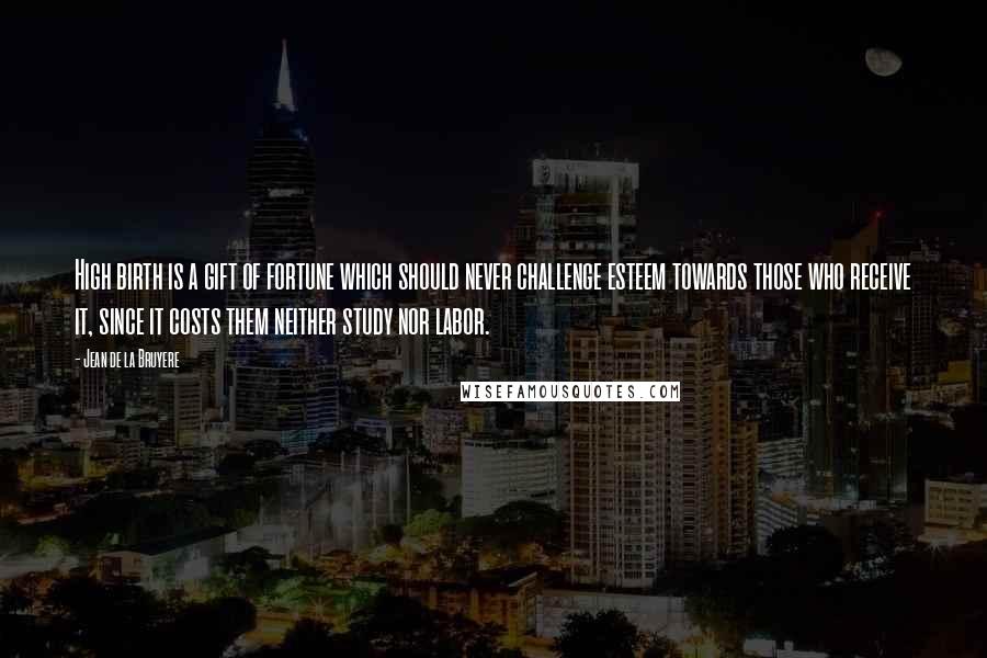 Jean De La Bruyere Quotes: High birth is a gift of fortune which should never challenge esteem towards those who receive it, since it costs them neither study nor labor.