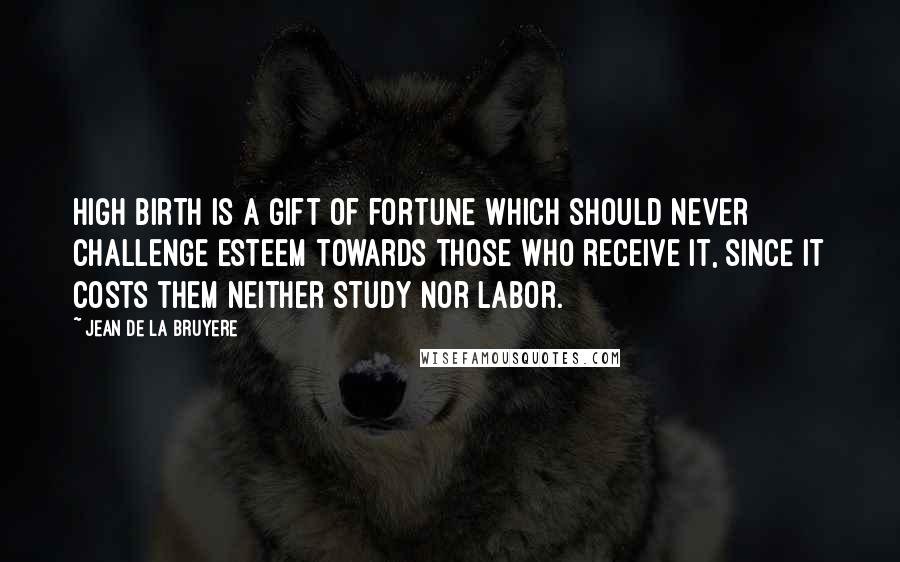 Jean De La Bruyere Quotes: High birth is a gift of fortune which should never challenge esteem towards those who receive it, since it costs them neither study nor labor.