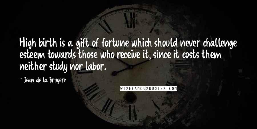 Jean De La Bruyere Quotes: High birth is a gift of fortune which should never challenge esteem towards those who receive it, since it costs them neither study nor labor.