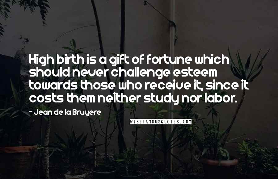 Jean De La Bruyere Quotes: High birth is a gift of fortune which should never challenge esteem towards those who receive it, since it costs them neither study nor labor.