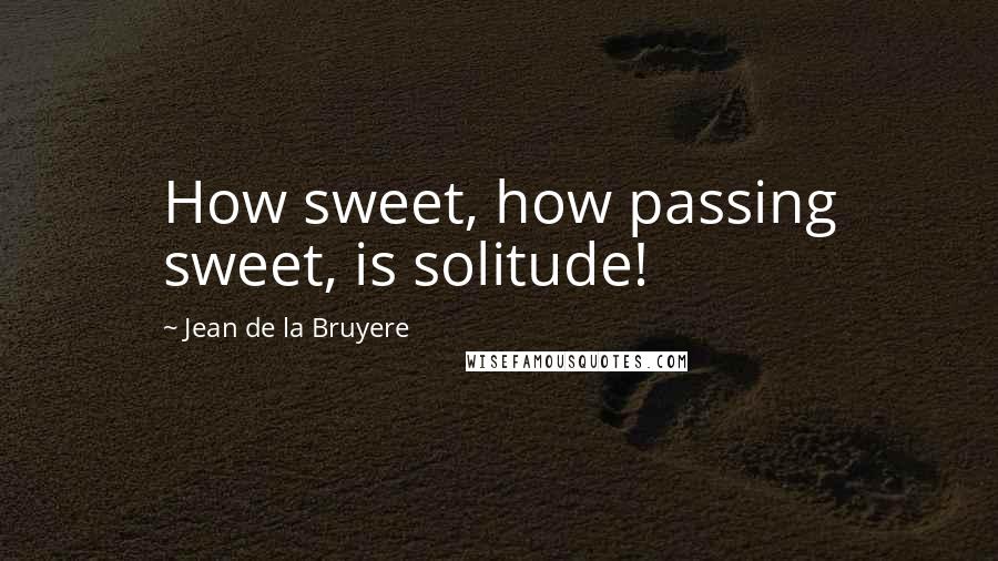 Jean De La Bruyere Quotes: How sweet, how passing sweet, is solitude!
