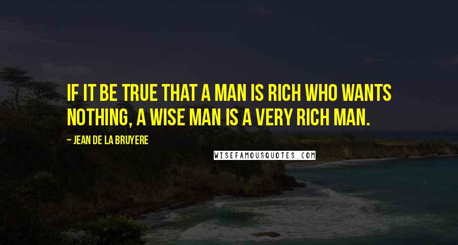 Jean De La Bruyere Quotes: If it be true that a man is rich who wants nothing, a wise man is a very rich man.