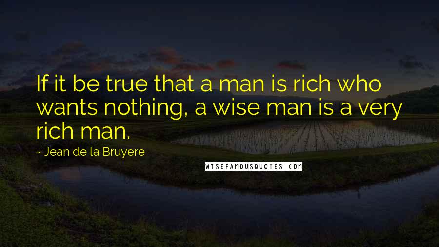 Jean De La Bruyere Quotes: If it be true that a man is rich who wants nothing, a wise man is a very rich man.