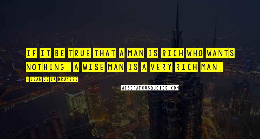 Jean De La Bruyere Quotes: If it be true that a man is rich who wants nothing, a wise man is a very rich man.