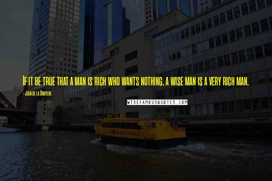Jean De La Bruyere Quotes: If it be true that a man is rich who wants nothing, a wise man is a very rich man.