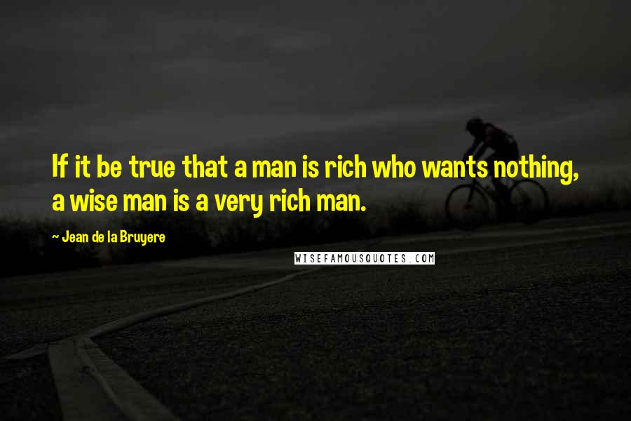 Jean De La Bruyere Quotes: If it be true that a man is rich who wants nothing, a wise man is a very rich man.