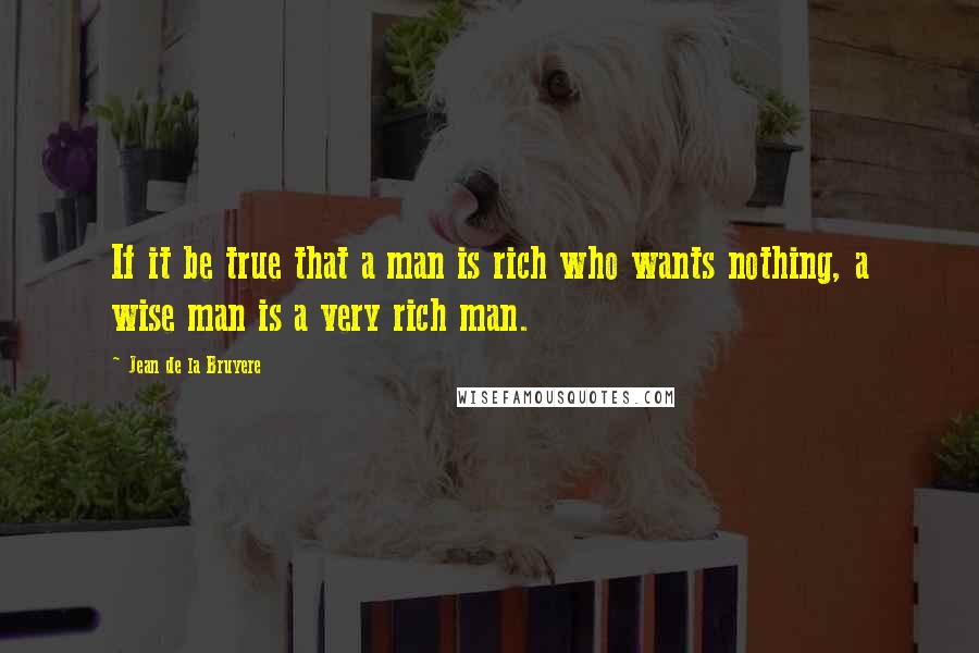 Jean De La Bruyere Quotes: If it be true that a man is rich who wants nothing, a wise man is a very rich man.