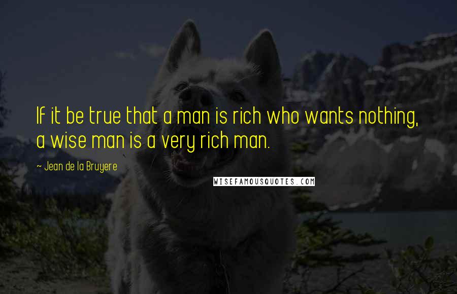 Jean De La Bruyere Quotes: If it be true that a man is rich who wants nothing, a wise man is a very rich man.