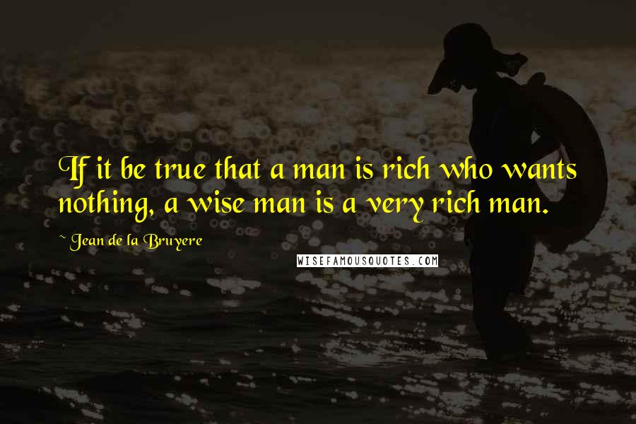 Jean De La Bruyere Quotes: If it be true that a man is rich who wants nothing, a wise man is a very rich man.