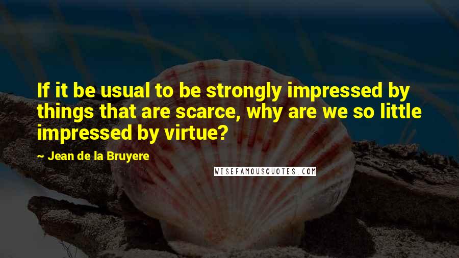 Jean De La Bruyere Quotes: If it be usual to be strongly impressed by things that are scarce, why are we so little impressed by virtue?