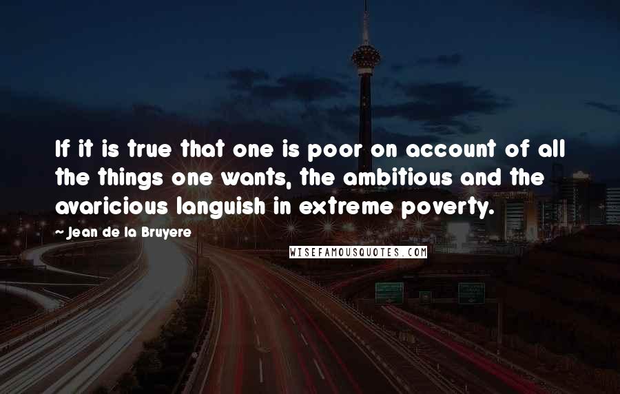 Jean De La Bruyere Quotes: If it is true that one is poor on account of all the things one wants, the ambitious and the avaricious languish in extreme poverty.