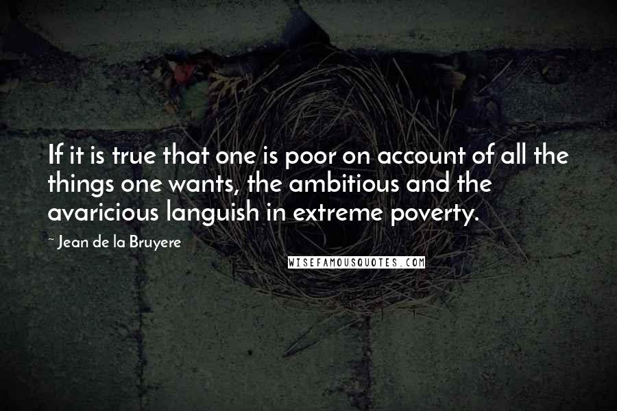 Jean De La Bruyere Quotes: If it is true that one is poor on account of all the things one wants, the ambitious and the avaricious languish in extreme poverty.