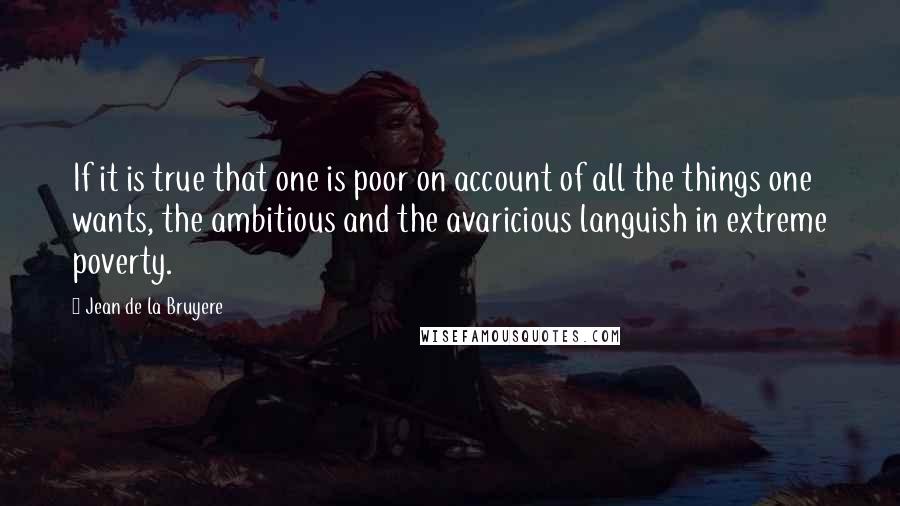 Jean De La Bruyere Quotes: If it is true that one is poor on account of all the things one wants, the ambitious and the avaricious languish in extreme poverty.