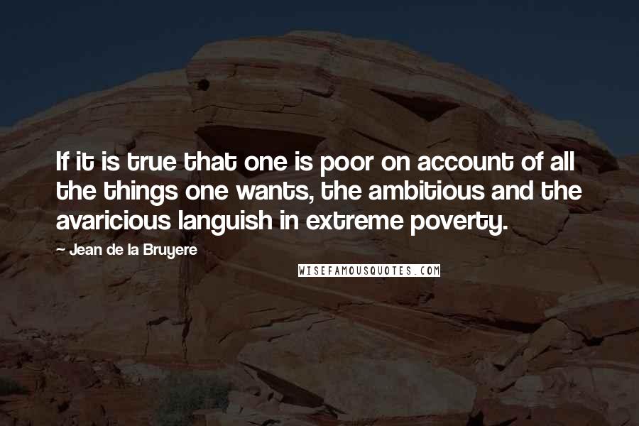 Jean De La Bruyere Quotes: If it is true that one is poor on account of all the things one wants, the ambitious and the avaricious languish in extreme poverty.