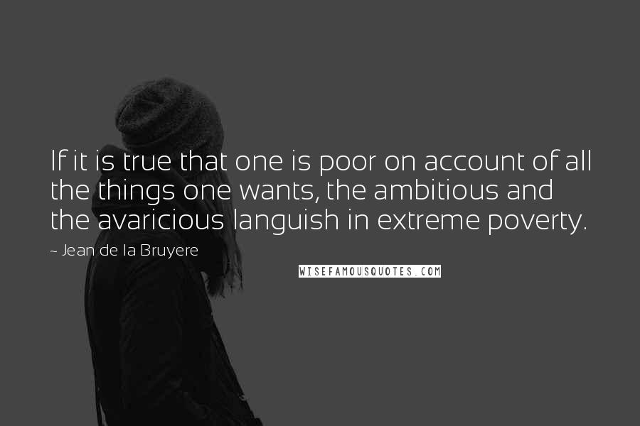 Jean De La Bruyere Quotes: If it is true that one is poor on account of all the things one wants, the ambitious and the avaricious languish in extreme poverty.