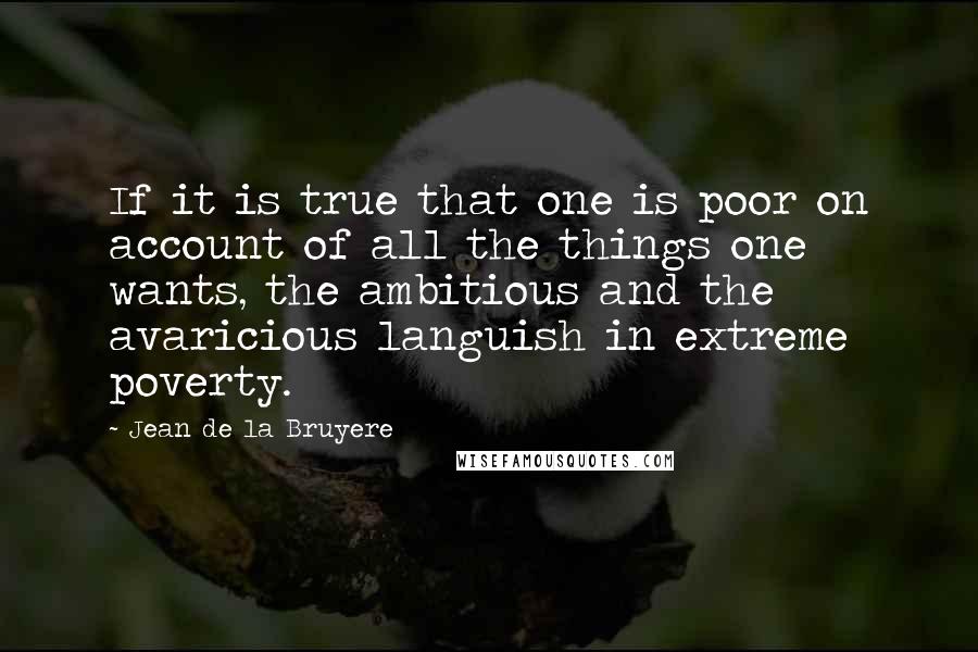 Jean De La Bruyere Quotes: If it is true that one is poor on account of all the things one wants, the ambitious and the avaricious languish in extreme poverty.