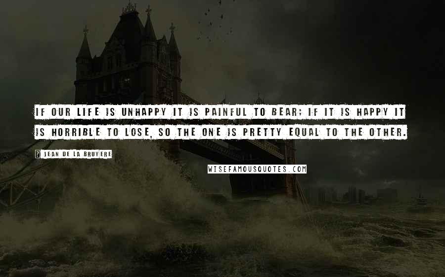 Jean De La Bruyere Quotes: If our life is unhappy it is painful to bear; if it is happy it is horrible to lose, So the one is pretty equal to the other.