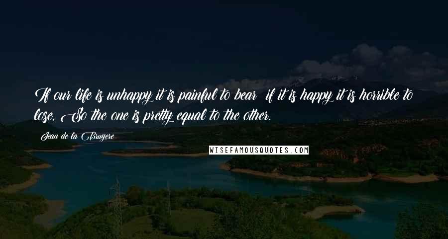 Jean De La Bruyere Quotes: If our life is unhappy it is painful to bear; if it is happy it is horrible to lose, So the one is pretty equal to the other.