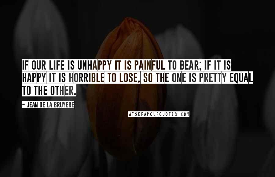 Jean De La Bruyere Quotes: If our life is unhappy it is painful to bear; if it is happy it is horrible to lose, So the one is pretty equal to the other.