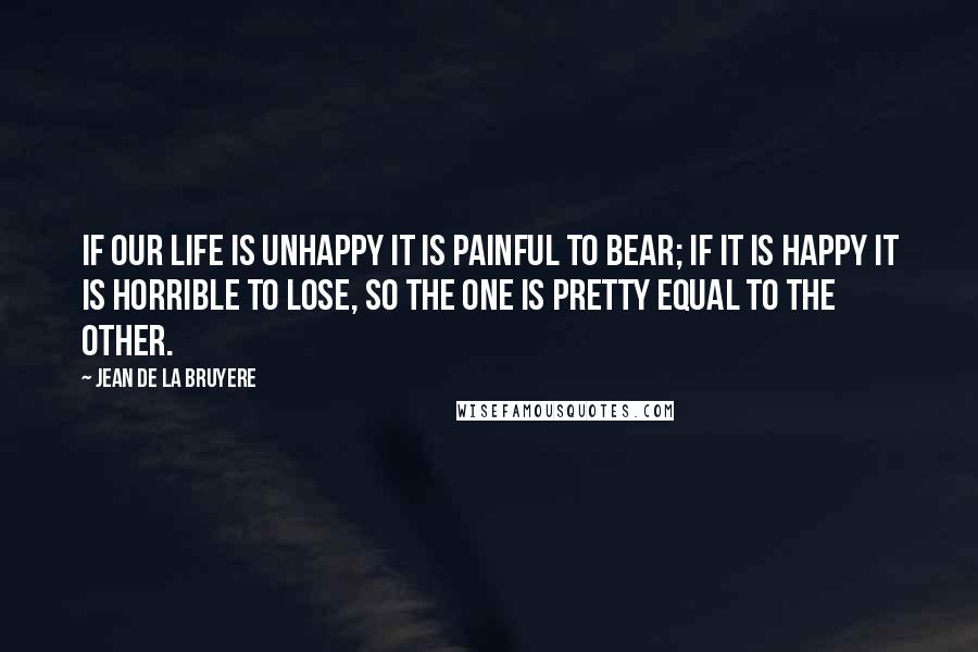 Jean De La Bruyere Quotes: If our life is unhappy it is painful to bear; if it is happy it is horrible to lose, So the one is pretty equal to the other.