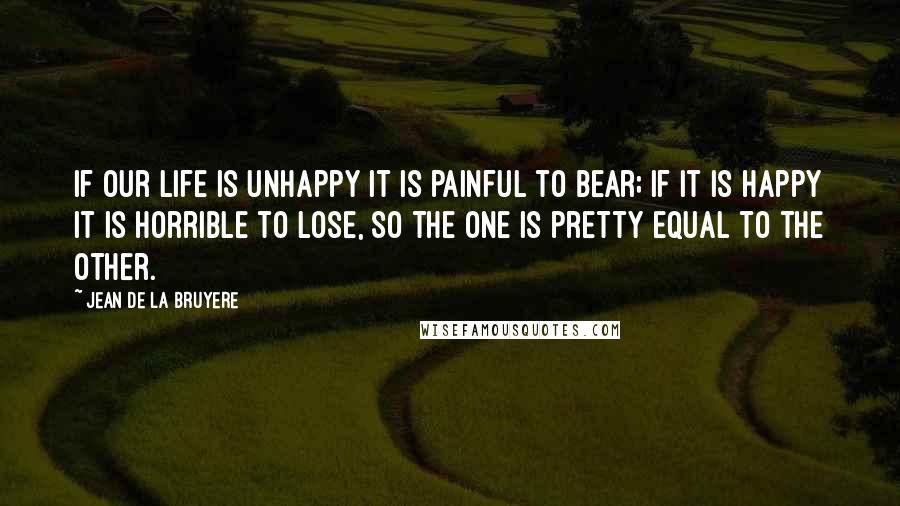 Jean De La Bruyere Quotes: If our life is unhappy it is painful to bear; if it is happy it is horrible to lose, So the one is pretty equal to the other.