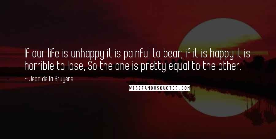 Jean De La Bruyere Quotes: If our life is unhappy it is painful to bear; if it is happy it is horrible to lose, So the one is pretty equal to the other.