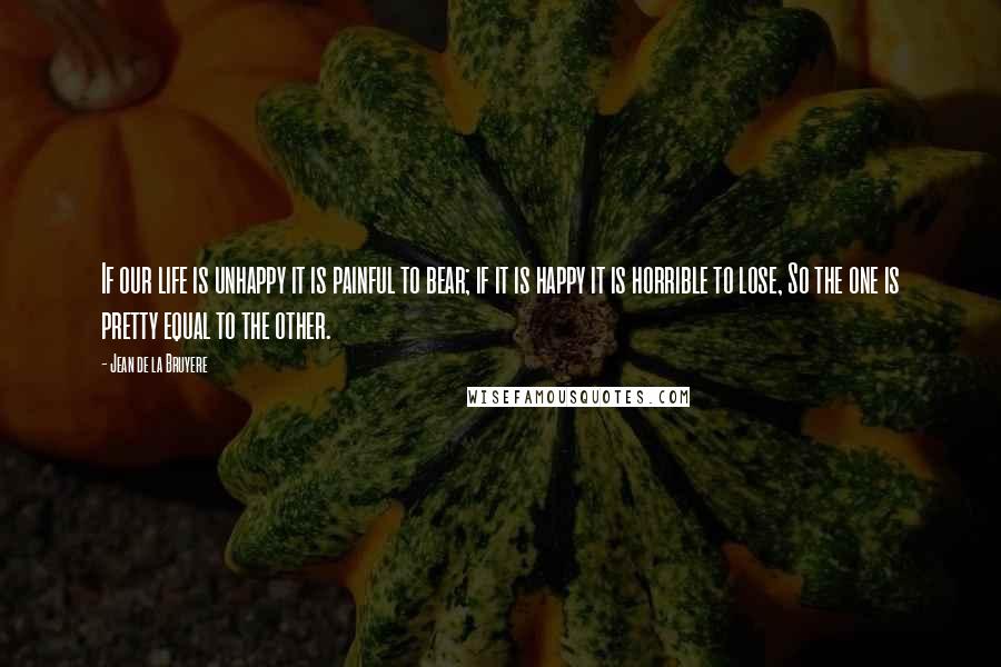 Jean De La Bruyere Quotes: If our life is unhappy it is painful to bear; if it is happy it is horrible to lose, So the one is pretty equal to the other.