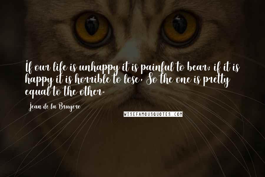 Jean De La Bruyere Quotes: If our life is unhappy it is painful to bear; if it is happy it is horrible to lose, So the one is pretty equal to the other.