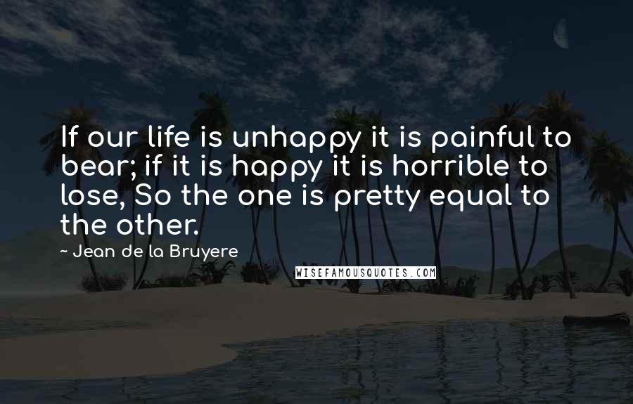 Jean De La Bruyere Quotes: If our life is unhappy it is painful to bear; if it is happy it is horrible to lose, So the one is pretty equal to the other.