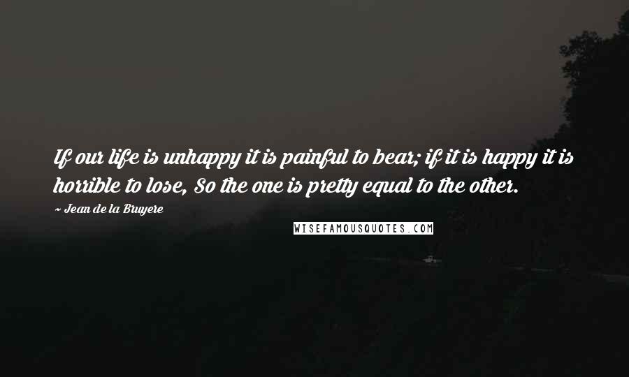 Jean De La Bruyere Quotes: If our life is unhappy it is painful to bear; if it is happy it is horrible to lose, So the one is pretty equal to the other.