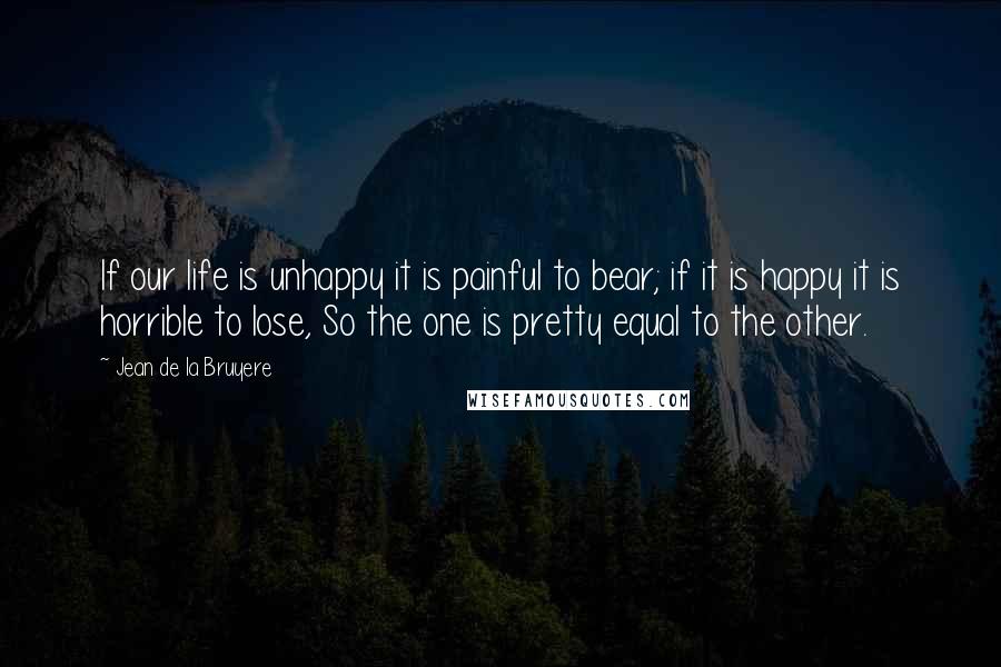 Jean De La Bruyere Quotes: If our life is unhappy it is painful to bear; if it is happy it is horrible to lose, So the one is pretty equal to the other.