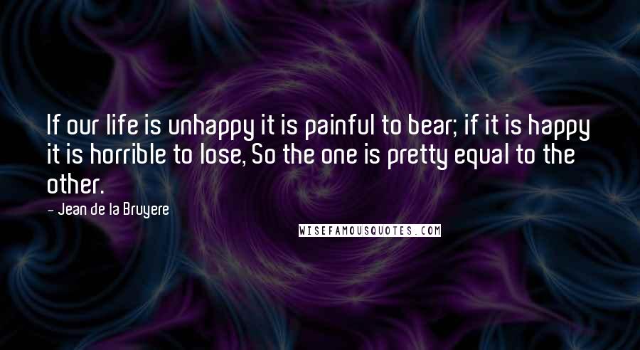 Jean De La Bruyere Quotes: If our life is unhappy it is painful to bear; if it is happy it is horrible to lose, So the one is pretty equal to the other.