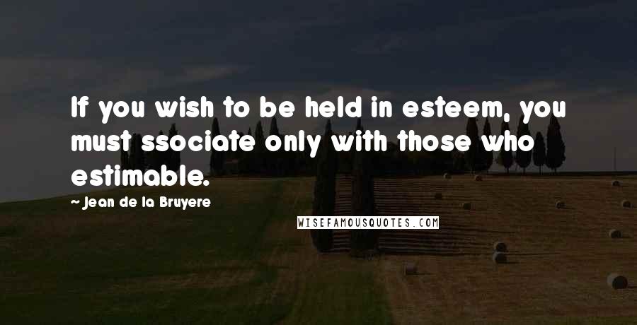 Jean De La Bruyere Quotes: If you wish to be held in esteem, you must ssociate only with those who estimable.