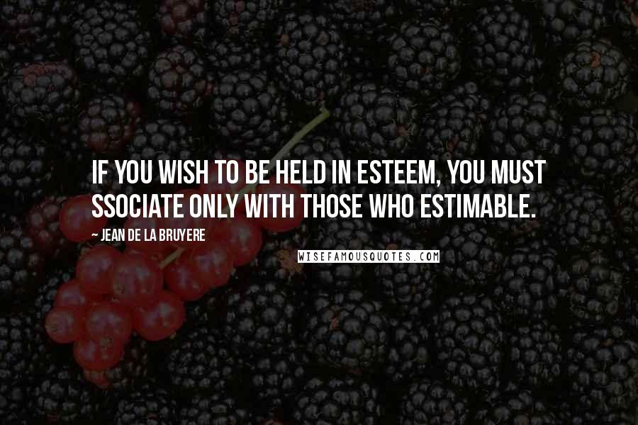 Jean De La Bruyere Quotes: If you wish to be held in esteem, you must ssociate only with those who estimable.