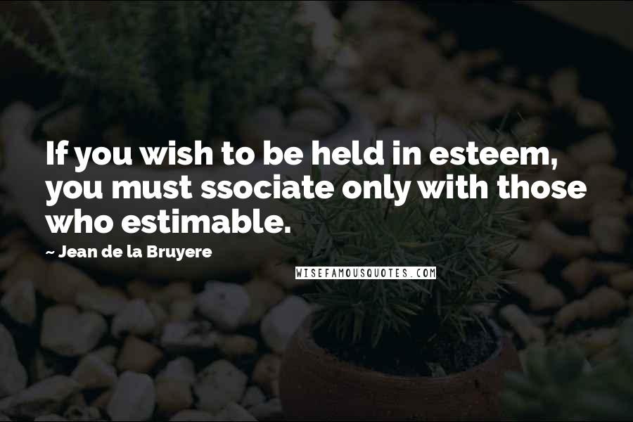 Jean De La Bruyere Quotes: If you wish to be held in esteem, you must ssociate only with those who estimable.