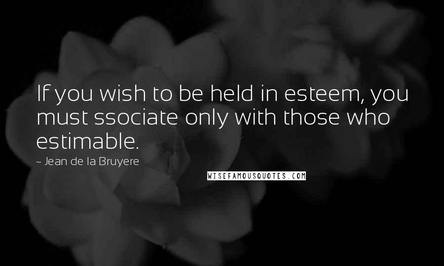 Jean De La Bruyere Quotes: If you wish to be held in esteem, you must ssociate only with those who estimable.