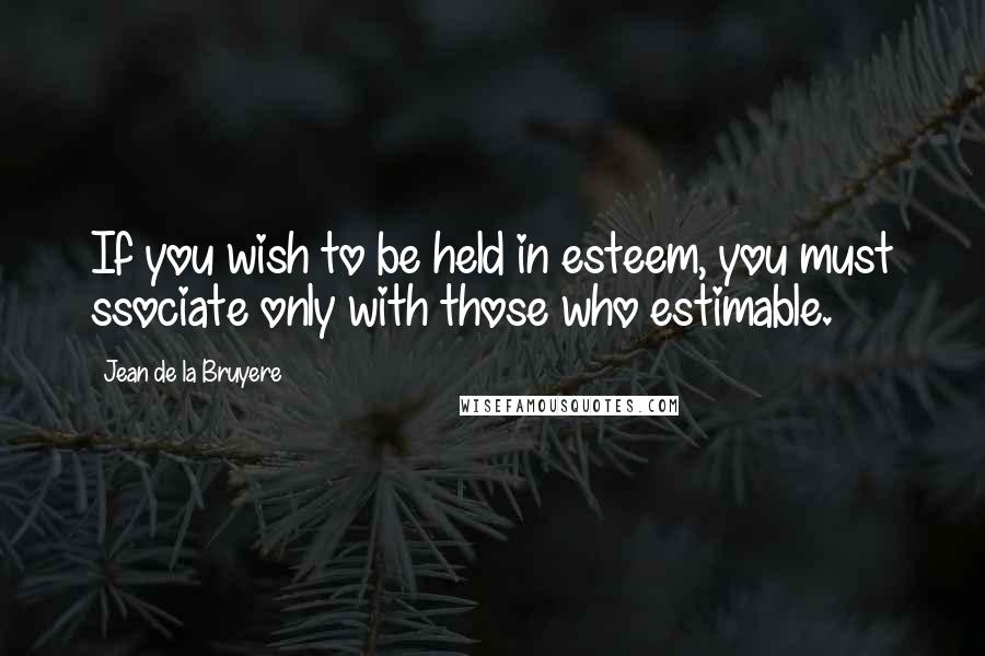 Jean De La Bruyere Quotes: If you wish to be held in esteem, you must ssociate only with those who estimable.