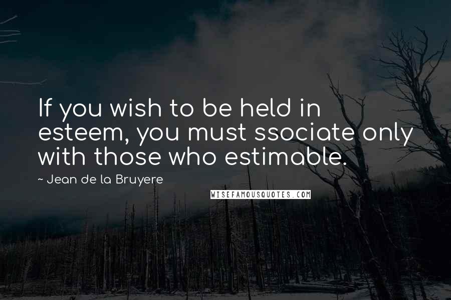 Jean De La Bruyere Quotes: If you wish to be held in esteem, you must ssociate only with those who estimable.