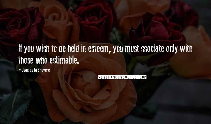 Jean De La Bruyere Quotes: If you wish to be held in esteem, you must ssociate only with those who estimable.