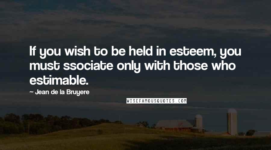 Jean De La Bruyere Quotes: If you wish to be held in esteem, you must ssociate only with those who estimable.