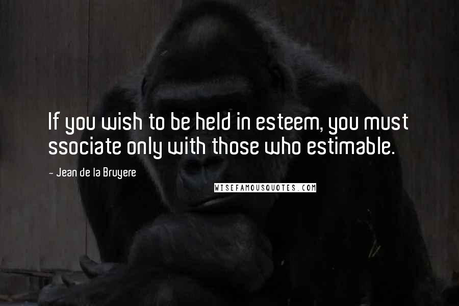 Jean De La Bruyere Quotes: If you wish to be held in esteem, you must ssociate only with those who estimable.